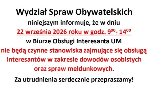 Wydział Spraw Obywatelskich niniejszym informuje, że w dniu 22 września 2026 roku w godz. 900- 1400 w Biurze Obsługi Interesanta UM nie będą czynne stanowiska zajmujące się obsługą interesantów w zakresie dowodów osobistych oraz spraw meldunkowych.  Za utrudnienia serdecznie przepraszamy!